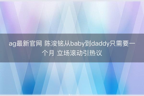 ag最新官网 陈浚铭从baby到daddy只需要一个月 立场滚动引热议