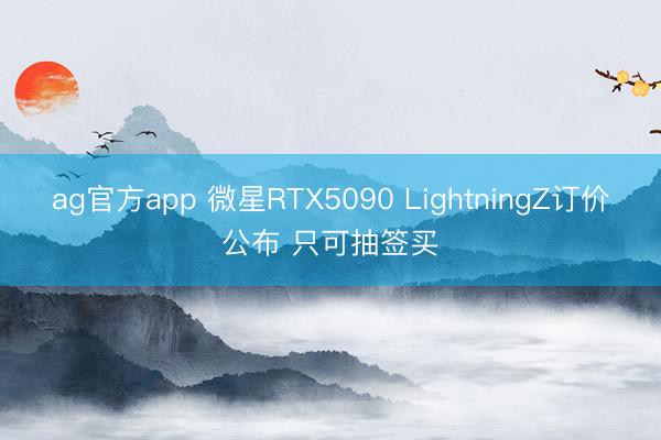 ag官方app 微星RTX5090 LightningZ订价公布 只可抽签买