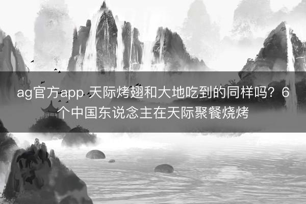 ag官方app 天际烤翅和大地吃到的同样吗？6个中国东说念主在天际聚餐烧烤