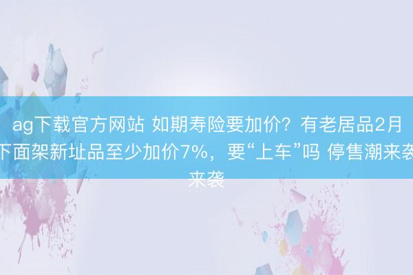 ag下载官方网站 如期寿险要加价？有老居品2月下面架新址品至少加价7%，要“上车”吗 停售潮来袭