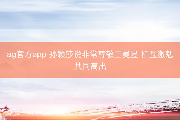 ag官方app 孙颖莎说非常尊敬王曼昱 相互激勉共同高出