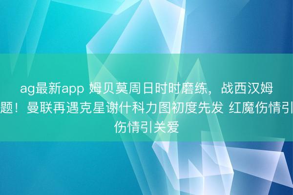 ag最新app 姆贝莫周日时时磨练,战西汉姆没问题!曼联再遇克星谢什科力图初度先发 红魔伤情引关爱