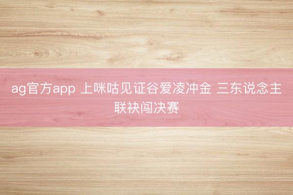 ag官方app 上咪咕见证谷爱凌冲金 三东说念主联袂闯决赛