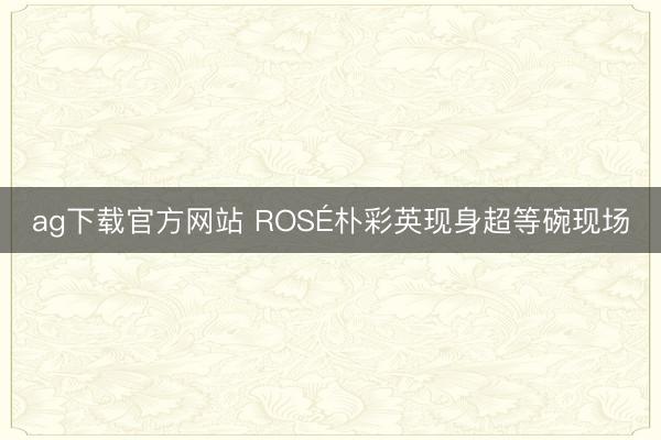 ag下载官方网站 ROSÉ朴彩英现身超等碗现场