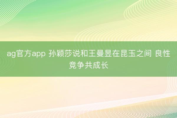 ag官方app 孙颖莎说和王曼昱在昆玉之间 良性竞争共成长