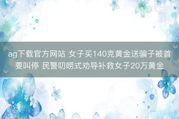 ag下载官方网站 女子买140克黄金送骗子被首要叫停 民警叨唠式劝导补救女子20万黄金