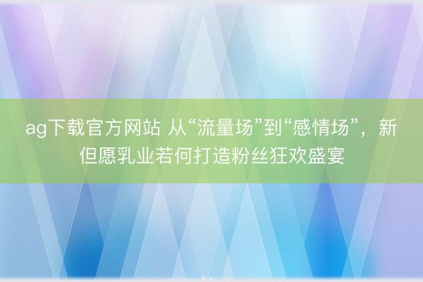 ag下载官方网站 从“流量场”到“感情场”，新但愿乳业若何打造粉丝狂欢盛宴