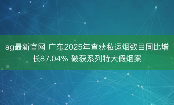 ag最新官网 广东2025年查获私运烟数目同比增长87.04% 破获系列特大假烟案