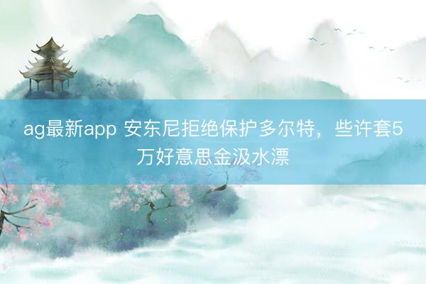 ag最新app 安东尼拒绝保护多尔特，些许套5万好意思金汲水漂