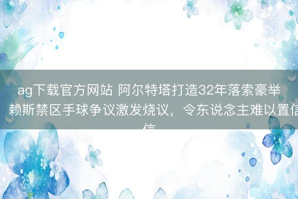 ag下载官方网站 阿尔特塔打造32年落索豪举,赖斯禁区手球争议激发烧议,令东说念主难以置信