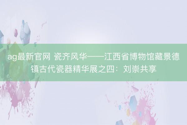 ag最新官网 瓷齐风华——江西省博物馆藏景德镇古代瓷器精华展之四:刘崇共享