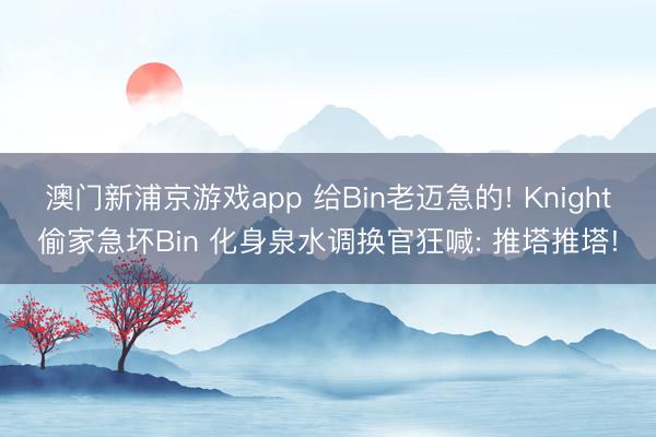 澳门新浦京游戏app 给Bin老迈急的! Knight偷家急坏Bin 化身泉水调换官狂喊: 推塔推塔!